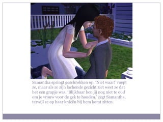 Samantha springt geschrokken op. ‘Niet waar!’ roept
ze, maar als ze zijn lachende gezicht ziet weet ze dat
het een grapje was. ‘Blijkbaar ben jij nog niet te oud
om je vrouw voor de gek te houden.’ zegt Samantha,
terwijl ze op haar knieën bij hem komt zitten.
 