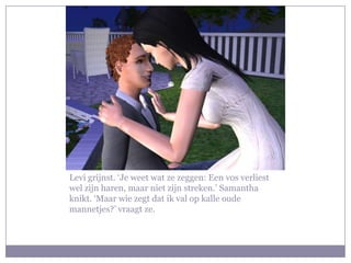 Levi grijnst. ‘Je weet wat ze zeggen: Een vos verliest
wel zijn haren, maar niet zijn streken.’ Samantha
knikt. ‘Maar wie zegt dat ik val op kalle oude
mannetjes?’ vraagt ze.
 