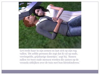 Levi trekt haar in zijn armen en laat zich op zijn rug
vallen. ‘De zelfde persoon die zegt dat ik val op oude,
verrimpelde, grijsharige dametjes.’ zegt hij. ‘Samen
zullen we twee oude mensen worden die samen op de
veranda uitkijken over de tuin met hun kleinkinderen.’
 
