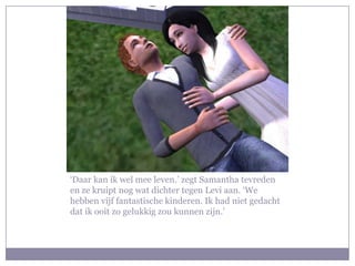 ‘Daar kan ik wel mee leven.’ zegt Samantha tevreden
en ze kruipt nog wat dichter tegen Levi aan. ‘We
hebben vijf fantastische kinderen. Ik had niet gedacht
dat ik ooit zo gelukkig zou kunnen zijn.’
 