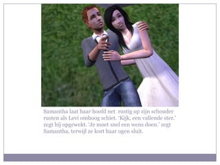 Samantha laat haar hoofd net rustig op zijn schouder
rusten als Levi omhoog schiet. ‘Kijk, een vallende ster.’
zegt hij opgewekt. ‘Je moet snel een wens doen.’ zegt
Samantha, terwijl ze kort haar ogen sluit.
 