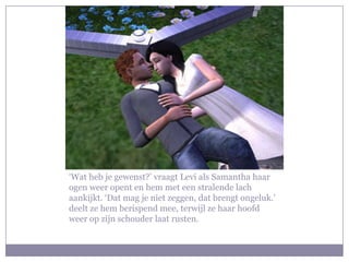 ‘Wat heb je gewenst?’ vraagt Levi als Samantha haar
ogen weer opent en hem met een stralende lach
aankijkt. ‘Dat mag je niet zeggen, dat brengt ongeluk.’
deelt ze hem berispend mee, terwijl ze haar hoofd
weer op zijn schouder laat rusten.
 