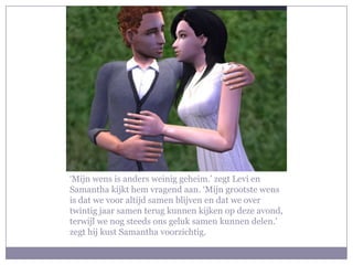 ‘Mijn wens is anders weinig geheim.’ zegt Levi en
Samantha kijkt hem vragend aan. ‘Mijn grootste wens
is dat we voor altijd samen blijven en dat we over
twintig jaar samen terug kunnen kijken op deze avond,
terwijl we nog steeds ons geluk samen kunnen delen.’
zegt hij kust Samantha voorzichtig.
 