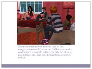 Nadine en Stijn hebben intussen Lars en Lex
meegenomen naar de kamer van Nadine waar ze zich
rond het bed verzameld hebben. ‘Je hebt het hier erg
gezellig ingericht.’ zegt Lex, die naast Nadine op het
bed zit.
 