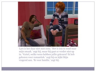 Lars is het daar niet mee eens. ‘Het is iets te rood naar
mijn smaak.’ zegt hij, maar hij gaat er verder niet op
in. ‘Vertel, welke wens hebben jullie gekozen? Ik heb
gekozen voor romantiek.’ zegt hij en kijkt Stijn
vragend aan. ‘Ik voor familie.’ zegt hij.
 