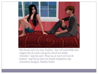 Hij draait zich om naar Nadine. ‘Dat wil natuurlijk niet
zeggen dat ik nooit een gezin wil of een leuke
vriendin.’ zegt hij snel. ‘Maar ja, je weet wel wat ik
bedoel.’ zegt hij en laat een beetje hulpeloos zijn
schouders hangen. Nadine knikt.
 
