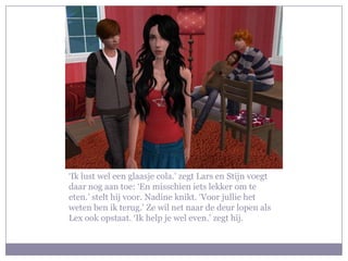 ‘Ik lust wel een glaasje cola.’ zegt Lars en Stijn voegt
daar nog aan toe: ‘En misschien iets lekker om te
eten.’ stelt hij voor. Nadine knikt. ‘Voor jullie het
weten ben ik terug.’ Ze wil net naar de deur lopen als
Lex ook opstaat. ‘Ik help je wel even.’ zegt hij.
 