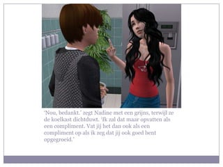 ‘Nou, bedankt.’ zegt Nadine met een grijns, terwijl ze
de koelkast dichtduwt. ‘Ik zal dat maar opvatten als
een compliment. Vat jij het dan ook als een
compliment op als ik zeg dat jij ook goed bent
opgegroeid.’
 