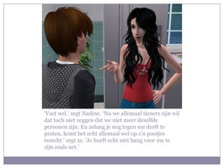 ‘Vast wel.’ zegt Nadine. ‘Nu we allemaal tieners zijn wil
dat toch niet zeggen dat we niet meer dezelfde
personen zijn. En zolang je nog tegen me durft te
praten, komt het echt allemaal wel op z’n pootjes
terecht.’ zegt ze. ‘Je hoeft echt niet bang voor me te
zijn zoals net.’
 