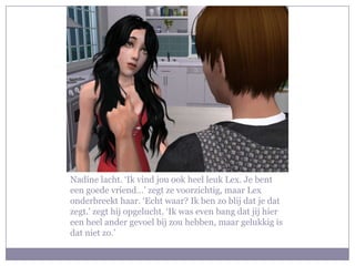 Nadine lacht. ‘Ik vind jou ook heel leuk Lex. Je bent
een goede vriend…’ zegt ze voorzichtig, maar Lex
onderbreekt haar. ‘Echt waar? Ik ben zo blij dat je dat
zegt.’ zegt hij opgelucht. ‘Ik was even bang dat jij hier
een heel ander gevoel bij zou hebben, maar gelukkig is
dat niet zo.’
 