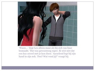 ‘Wauw…’ Zegt Lex alleen maar als hij zich van haar
losmaakt. ‘Dat was gewoonweg super. Ik wist niet dat
een kus zoveel met je kon doen.’ Aarzelend legt hij zijn
hand in zijn nek. ‘Dus? Wat vond jij?’ vraagt hij.
 