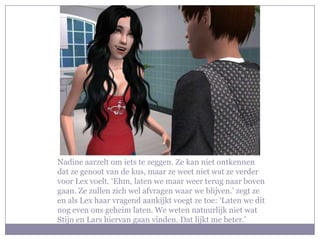 Nadine aarzelt om iets te zeggen. Ze kan niet ontkennen
dat ze genoot van de kus, maar ze weet niet wat ze verder
voor Lex voelt. ‘Ehm, laten we maar weer terug naar boven
gaan. Ze zullen zich wel afvragen waar we blijven.’ zegt ze
en als Lex haar vragend aankijkt voegt ze toe: ‘Laten we dit
nog even ons geheim laten. We weten natuurlijk niet wat
Stijn en Lars hiervan gaan vinden. Dat lijkt me beter.’
 