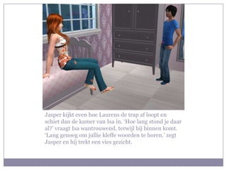 Jasper kijkt even hoe Laurens de trap af loopt en
schiet dan de kamer van Isa in. ‘Hoe lang stond je daar
al?’ vraagt Isa wantrouwend, terwijl hij binnen komt.
‘Lang genoeg om jullie kleffe woorden te horen.’ zegt
Jasper en hij trekt een vies gezicht.
 
