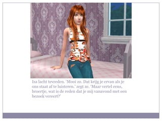 Isa lacht tevreden. ‘Mooi zo. Dat krijg je ervan als je
ons staat af te luisteren.’ zegt ze. ‘Maar vertel eens,
broertje, wat is de reden dat je mij vanavond met een
bezoek vereert?’
 