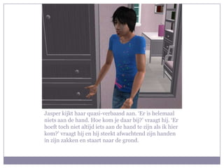 Jasper kijkt haar quasi-verbaasd aan. ‘Er is helemaal
niets aan de hand. Hoe kom je daar bij?’ vraagt hij. ‘Er
hoeft toch niet altijd iets aan de hand te zijn als ik hier
kom?’ vraagt hij en hij steekt afwachtend zijn handen
in zijn zakken en staart naar de grond.
 