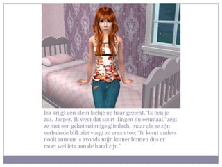 Isa krijgt een klein lachje op haar gezicht. ‘Ik ben je
zus, Jasper. Ik weet dat soort dingen nu eenmaal.’ zegt
ze met een geheimzinnige glimlach, maar als ze zijn
verbaasde blik ziet voegt ze eraan toe: ‘Je komt anders
nooit zomaar ‘s avonds mijn kamer binnen dus er
moet wel iets aan de hand zijn.’
 