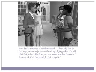 Levi knikt nogmaals goedkeurend. ‘Ik ben blij dat je
dat zegt, maar mijn waarschuwing blijft gelden. Ik wil
niet dat je Isa pijn doet, op wat voor manier dan ook.’
Laurens knikt. ‘Natuurlijk, dat snap ik.’
 
