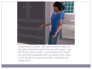 Jasper zucht en knikt. ‘Oké dan, je hebt me door. Ik
kom hier inderdaad omdat ik je iets wil vragen.’ zegt
hij. ‘Ik heb advies nodig… voor iemand. Een vriend
van mij heeft problemen met een meisje en ik vroeg
me af wat jij in zo’n geval zou doen. Omdat jij een
meisje bent.’
 