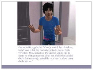 Jasper knikt opgelucht. ‘Maar je vertelt het niet door,
toch?’ vraagt hij. Als Isa lachend knikt begint hij te
vertellen: ‘Oké, het zit zo. Die vriend, van wie ik de
naam nu niet ga noemen, vindt een meisje leuk en hij
dacht dat het meisje hetzelfde voor hem voelde, maar
dat is niet zo.’
 