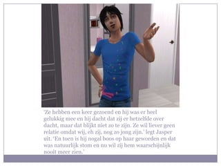 ‘Ze hebben een keer gezoend en hij was er heel
gelukkig mee en hij dacht dat zij er hetzelfde over
dacht, maar dat blijkt niet zo te zijn. Ze wil liever geen
relatie omdat wij, eh zij, nog zo jong zijn.’ legt Jasper
uit. ‘En toen is hij nogal boos op haar geworden en dat
was natuurlijk stom en nu wil zij hem waarschijnlijk
nooit meer zien.’
 