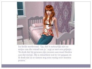 Isa knikt meelevend. ‘Tja, dat is natuurlijk niet zo
netjes van die vriend van je.’ zegt ze met een grijnsje.
‘Ik denk dat hij gewoon zijn excuses aan moet bieden
aan dat meisje. Hij is misschien wat te ver gegaan en
ik denk dat ze er samen nog eens rustig over moeten
praten.’
 