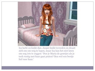 Isa lacht en knikt dan. Jasper knikt tevreden en draait
zich om om weg te lopen, maar Isa kan het niet laten
om nog iets te zeggen: ‘Doe je Maria de groetjes als je
toch rustig met haar gaat praten? Ben wel een beetje
lief voor haar.’
 