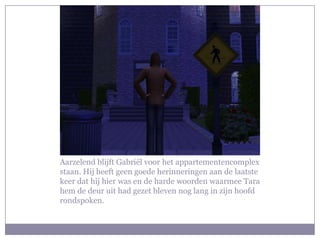 Aarzelend blijft Gabriël voor het appartementencomplex
staan. Hij heeft geen goede herinneringen aan de laatste
keer dat hij hier was en de harde woorden waarmee Tara
hem de deur uit had gezet bleven nog lang in zijn hoofd
rondspoken.
 
