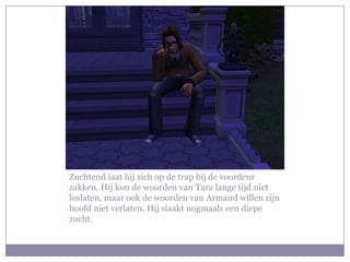 Zuchtend laat hij zich op de trap bij de voordeur
zakken. Hij kon de woorden van Tara lange tijd niet
loslaten, maar ook de woorden van Armand willen zijn
hoofd niet verlaten. Hij slaakt nogmaals een diepe
zucht.
 