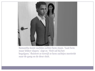 Samantha komt zachtjes achter hem staan. ‘Laat hem
maar lekker slapen.’ zegt ze. ‘Ooit zal hij het
begrijpen.’ fluistert ze terwijl ze hem zachtjes meetrekt
naar de gang en de deur sluit.
 