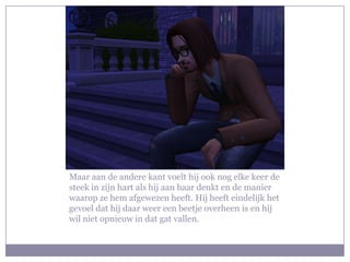 Maar aan de andere kant voelt hij ook nog elke keer de
steek in zijn hart als hij aan haar denkt en de manier
waarop ze hem afgewezen heeft. Hij heeft eindelijk het
gevoel dat hij daar weer een beetje overheen is en hij
wil niet opnieuw in dat gat vallen.
 