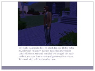 Hij zucht nogmaals diep en staat dan op. Het is beter
zo, dat weet hij zeker. Tara is duidelijk geweest de
laatste keer en Armand kan zich wel zorgen om haar
maken, maar ze is een verstandige volwassen vrouw.
Tara redt zich echt wel zonder hem.
 