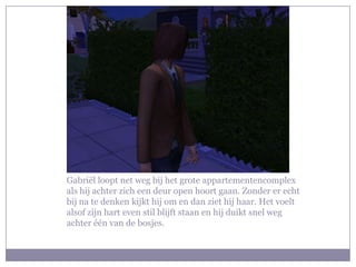 Gabriël loopt net weg bij het grote appartementencomplex
als hij achter zich een deur open hoort gaan. Zonder er echt
bij na te denken kijkt hij om en dan ziet hij haar. Het voelt
alsof zijn hart even stil blijft staan en hij duikt snel weg
achter één van de bosjes.
 