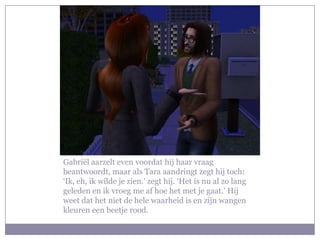 Gabriël aarzelt even voordat hij haar vraag
beantwoordt, maar als Tara aandringt zegt hij toch:
‘Ik, eh, ik wilde je zien.’ zegt hij. ‘Het is nu al zo lang
geleden en ik vroeg me af hoe het met je gaat.’ Hij
weet dat het niet de hele waarheid is en zijn wangen
kleuren een beetje rood.
 