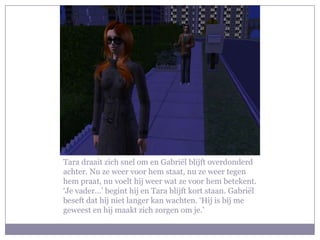 Tara draait zich snel om en Gabriël blijft overdonderd
achter. Nu ze weer voor hem staat, nu ze weer tegen
hem praat, nu voelt hij weer wat ze voor hem betekent.
‘Je vader…’ begint hij en Tara blijft kort staan. Gabriël
beseft dat hij niet langer kan wachten. ‘Hij is bij me
geweest en hij maakt zich zorgen om je.’
 