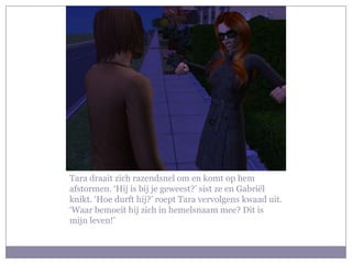 Tara draait zich razendsnel om en komt op hem
afstormen. ‘Hij is bij je geweest?’ sist ze en Gabriël
knikt. ‘Hoe durft hij?’ roept Tara vervolgens kwaad uit.
‘Waar bemoeit hij zich in hemelsnaam mee? Dit is
mijn leven!’
 