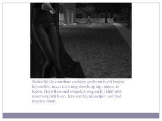 Zodra hij de voordeur zachtjes gesloten heeft begint
hij sneller, maar toch nog steeds op zijn tenen, te
lopen. Hij wil zo snel mogelijk weg en hij kijkt niet
meer om zich heen. Iets wat hij misschien wel had
moeten doen.
 