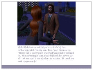 Gabriël deinst voorzichtig achteruit als hij haar
uitbarsting ziet. ‘Rustig aan, Tara.’ zegt hij sussend.
‘Het is wel je vader en ik snap wel waarom hij bezorgd
is.’ Zijn aarzeling is kort, maar hij heeft het gevoel dat
dit het moment is om zijn hart te luchten. ‘Ik maak me
ook zorgen om je.’
 