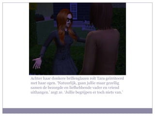Achter haar donkere brillenglazen rolt Tara geïrriteerd
met haar ogen. ‘Natuurlijk, gaan jullie maar gezellig
samen de bezorgde en liefhebbende vader en vriend
uithangen.’ zegt ze. ‘Jullie begrijpen er toch niets van.’
 