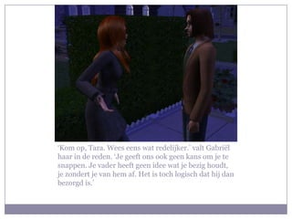 ‘Kom op, Tara. Wees eens wat redelijker.’ valt Gabriël
haar in de reden. ‘Je geeft ons ook geen kans om je te
snappen. Je vader heeft geen idee wat je bezig houdt,
je zondert je van hem af. Het is toch logisch dat hij dan
bezorgd is.’
 