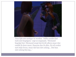 Tara lijkt iets rustiger te worden. ‘Jullie zouden het
toch niet begrijpen.’ zegt ze nogmaals. ‘Niemand
begrijpt het. Niemand snapt dat ik dit alleen maar doe
omdat ik door moet. Daarom doe ik alles. Ik wil verder
met mijn leven, maar dat kan niet zolang… Dat kan
niet zolang hij nog…’
 