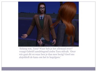 ‘Zolang wat, Tara? Waar heb je het allemaal over?’
vraagt Gabriël aandringend zodra Tara stilvalt. ‘Over
wie gaat dit en waar ben je dan mee bezig? Geef ons
alsjeblieft de kans om het te begrijpen.’
 