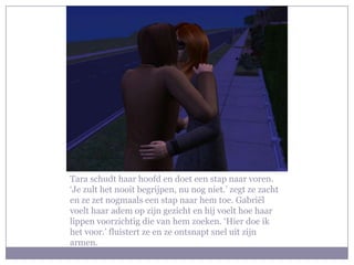 Tara schudt haar hoofd en doet een stap naar voren.
‘Je zult het nooit begrijpen, nu nog niet.’ zegt ze zacht
en ze zet nogmaals een stap naar hem toe. Gabriël
voelt haar adem op zijn gezicht en hij voelt hoe haar
lippen voorzichtig die van hem zoeken. ‘Hier doe ik
het voor.’ fluistert ze en ze ontsnapt snel uit zijn
armen.
 