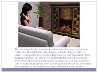 Afwezig staart Kimberly naar het zachte witte vloerkleed onder haar
voeten, het kleed dat Samantha jaren geleden heeft uitgezocht. Ze
zucht. Het is alsof ze de afgelopen dagen opeens haar biologische klok
heeft horen tikken, alsof ze plotseling beseft dat ze niet het eeuwige
leven heeft. Al die jaren heeft ze haar leven gewijd aan haar wraak op
Levi en haar zus, maar wat heeft ze nu eigenlijk bereikt? Ze is helemaal
alleen, terwijl ze net als haar zus een familie had kunnen hebben.
 
