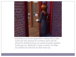 Kimberly is zo in haar gedachten verdiept dat ze niet
merkt dat Tara gehaast de voordeur opent met de
sleutel die Kimberly haar een aantal maanden geleden
heeft gegeven. ‘Kimberly?’ roept ze kortaf. ‘Je wilde
me spreken dus hier ben ik. Kom maar op.’
 
