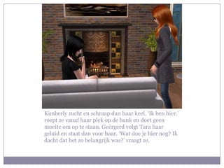 Kimberly zucht en schraap dan haar keel. ‘Ik ben hier.’
roept ze vanaf haar plek op de bank en doet geen
moeite om op te staan. Geërgerd volgt Tara haar
geluid en staat dan voor haar. ‘Wat doe je hier nog? Ik
dacht dat het zo belangrijk was?’ vraagt ze.
 