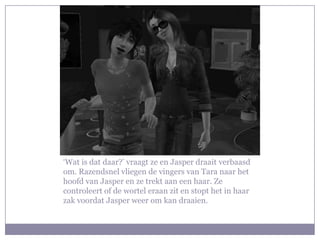 ‘Wat is dat daar?’ vraagt ze en Jasper draait verbaasd
om. Razendsnel vliegen de vingers van Tara naar het
hoofd van Jasper en ze trekt aan een haar. Ze
controleert of de wortel eraan zit en stopt het in haar
zak voordat Jasper weer om kan draaien.
 