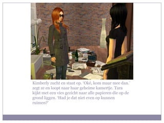 Kimberly zucht en staat op. ‘Oké, kom maar mee dan.’
zegt ze en loopt naar haar geheime kamertje. Tara
kijkt met een vies gezicht naar alle papieren die op de
grond liggen. ‘Had je dat niet even op kunnen
ruimen?’
 