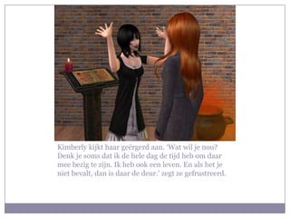 Kimberly kijkt haar geërgerd aan. ‘Wat wil je nou?
Denk je soms dat ik de hele dag de tijd heb om daar
mee bezig te zijn. Ik heb ook een leven. En als het je
niet bevalt, dan is daar de deur.’ zegt ze gefrustreerd.
 