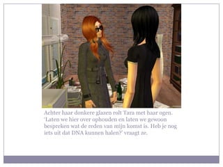 Achter haar donkere glazen rolt Tara met haar ogen.
‘Laten we hier over ophouden en laten we gewoon
bespreken wat de reden van mijn komst is. Heb je nog
iets uit dat DNA kunnen halen?’ vraagt ze.
 