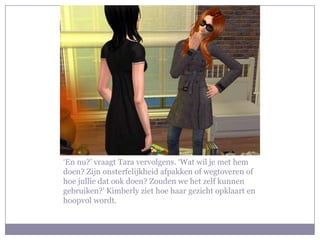 ‘En nu?’ vraagt Tara vervolgens. ‘Wat wil je met hem
doen? Zijn onsterfelijkheid afpakken of wegtoveren of
hoe jullie dat ook doen? Zouden we het zelf kunnen
gebruiken?’ Kimberly ziet hoe haar gezicht opklaart en
hoopvol wordt.
 